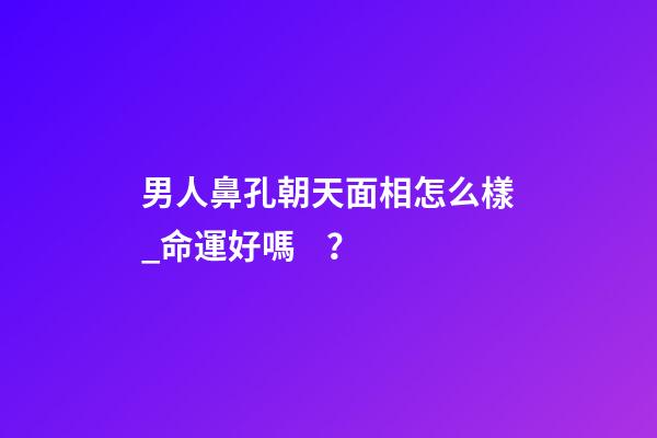 男人鼻孔朝天面相怎么樣_命運好嗎？